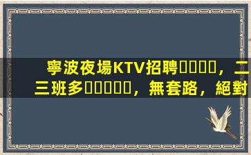 寧波夜場KTV招聘，二三班多，無套路，絕對靠譜多賺
